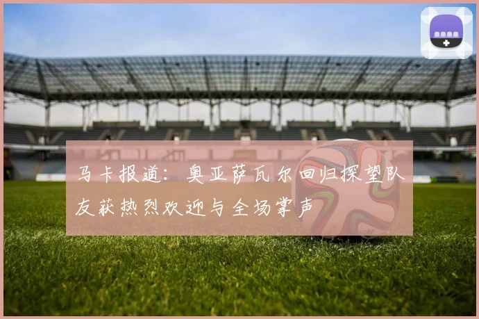 马卡报道：奥亚萨瓦尔回归探望队友获热烈欢迎与全场掌声