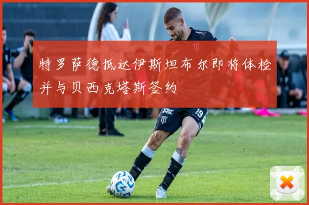 特罗萨德抵达伊斯坦布尔即将体检并与贝西克塔斯签约