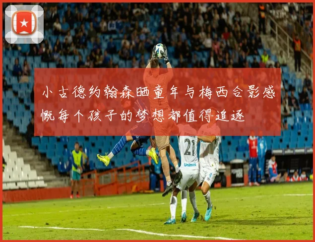 小古德约翰森晒童年与梅西合影感慨每个孩子的梦想都值得追逐