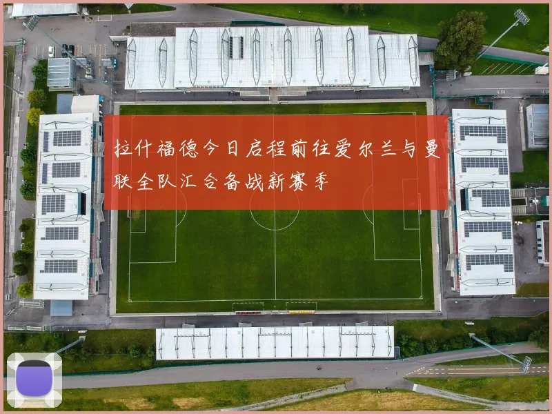 拉什福德今日启程前往爱尔兰与曼联全队汇合备战新赛季