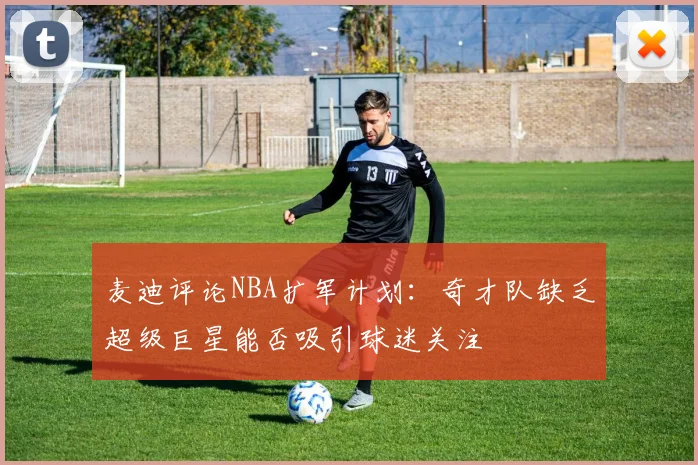 麦迪评论NBA扩军计划：奇才队缺乏超级巨星能否吸引球迷关注