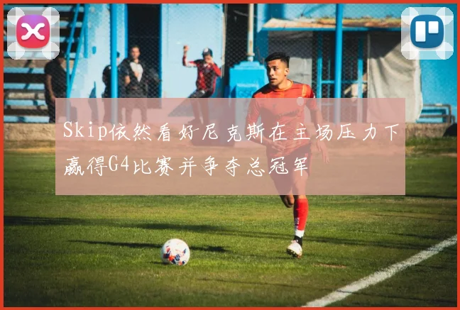 Skip依然看好尼克斯在主场压力下赢得G4比赛并争夺总冠军