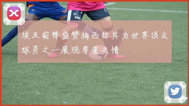 埃及前锋盛赞梅西称其为世界顶尖球员之一展现尊重之情