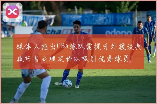 媒体人指出CBA球队需提升外援谈判技巧与合理定价以吸引优秀球员