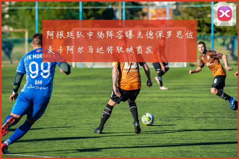 阿根廷队中场阵容曝光德保罗恩佐麦卡阿尔马达将联袂首发