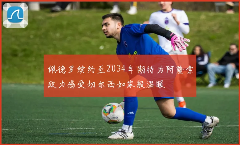 佩德罗续约至2034年期待为阿隆索效力感受切尔西如家般温暖