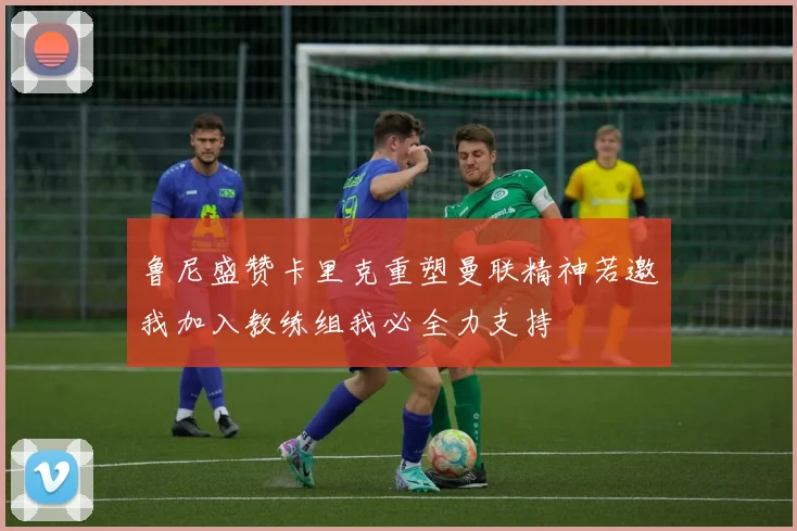 鲁尼盛赞卡里克重塑曼联精神若邀我加入教练组我必全力支持