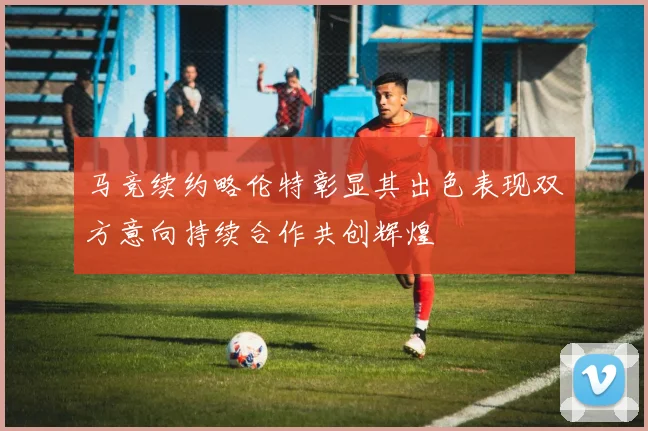 马竞续约略伦特彰显其出色表现双方意向持续合作共创辉煌