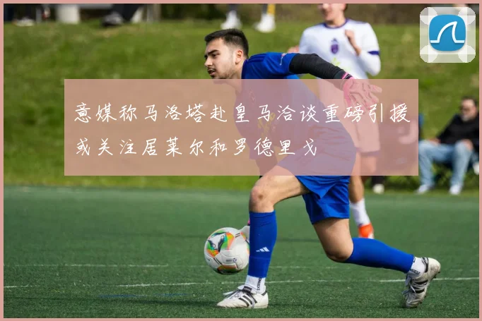 意媒称马洛塔赴皇马洽谈重磅引援或关注居莱尔和罗德里戈