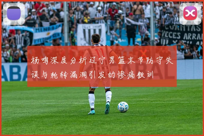 杨鸣深度分析辽宁男篮末节防守失误与轮转漏洞引发的惨痛教训