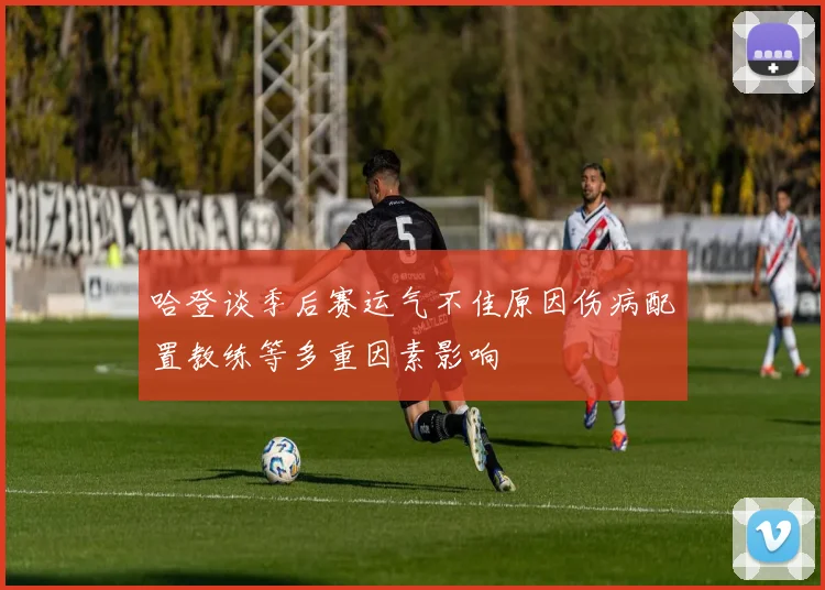 哈登谈季后赛运气不佳原因伤病配置教练等多重因素影响