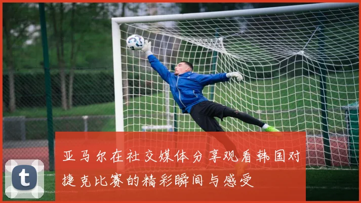 亚马尔在社交媒体分享观看韩国对捷克比赛的精彩瞬间与感受