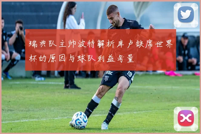 瑞典队主帅波特解析库卢缺席世界杯的原因与球队利益考量