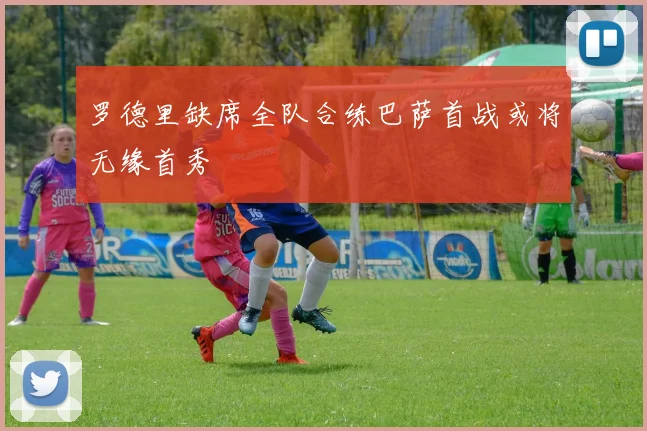 罗德里缺席全队合练巴萨首战或将无缘首秀