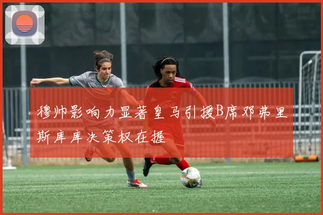 穆帅影响力显著皇马引援B席邓弗里斯库库决策权在握
