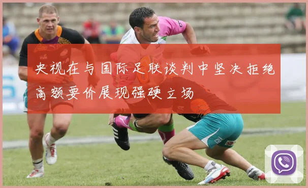 央视在与国际足联谈判中坚决拒绝高额要价展现强硬立场