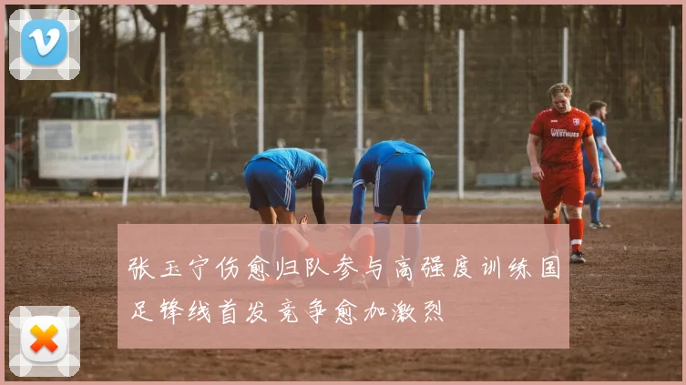 张玉宁伤愈归队参与高强度训练国足锋线首发竞争愈加激烈