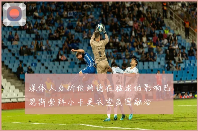 媒体人分析伦纳德在猛龙的影响巴恩斯崇拜小卡更衣室氛围融洽