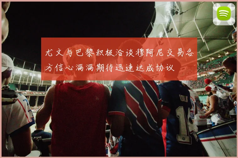 尤文与巴黎积极洽谈穆阿尼交易各方信心满满期待迅速达成协议