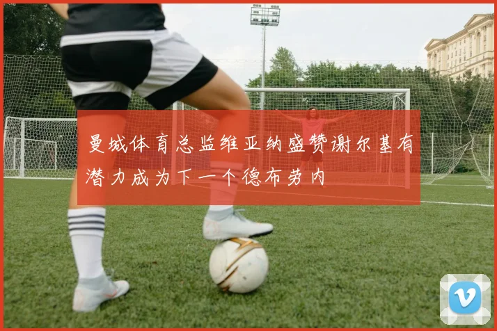 曼城体育总监维亚纳盛赞谢尔基有潜力成为下一个德布劳内