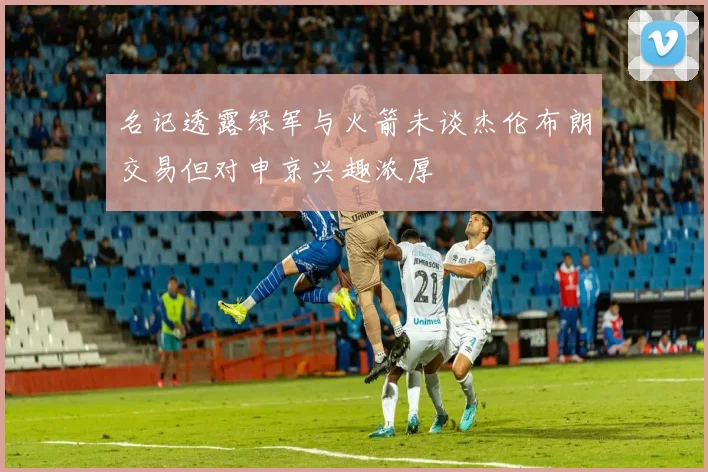 名记透露绿军与火箭未谈杰伦布朗交易但对申京兴趣浓厚
