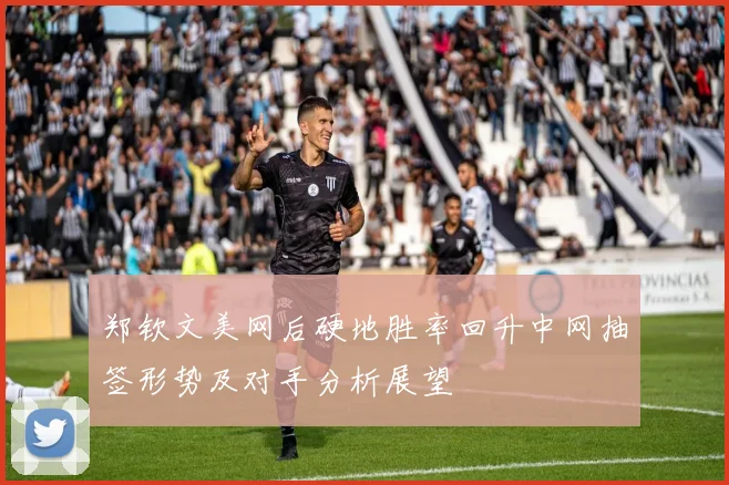 郑钦文美网后硬地胜率回升中网抽签形势及对手分析展望