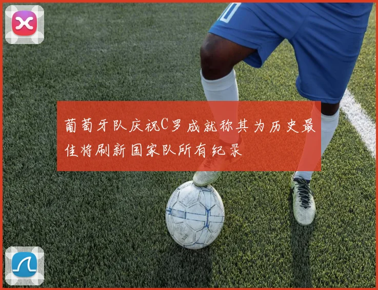 葡萄牙队庆祝C罗成就称其为历史最佳将刷新国家队所有纪录