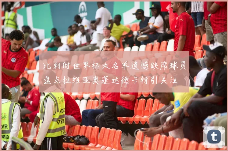 比利时世界杯大名单遗憾缺席球员盘点拉维亚奥蓬达德卡特引关注