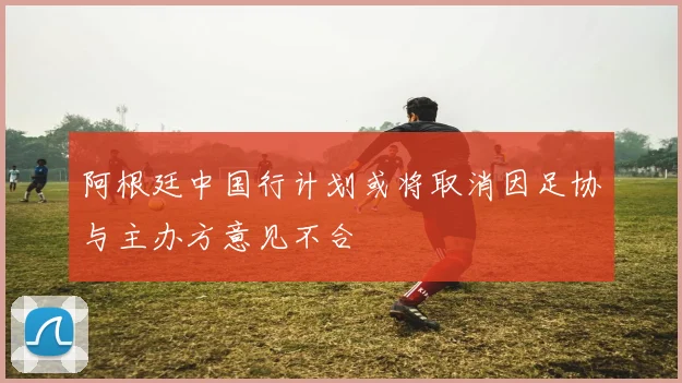 阿根廷中国行计划或将取消因足协与主办方意见不合