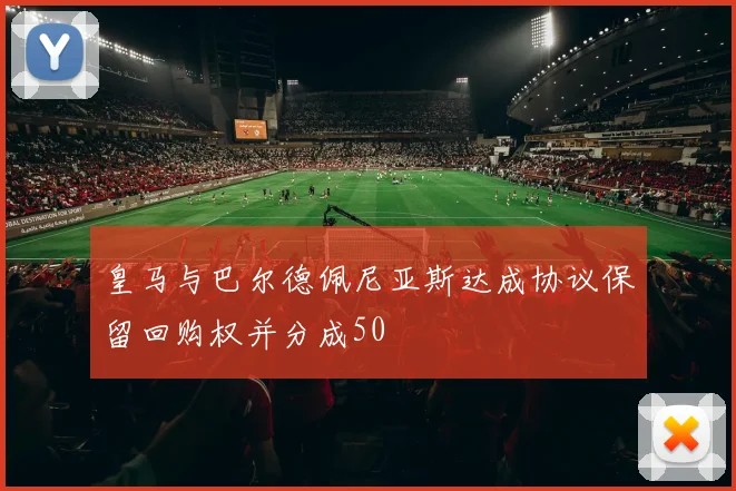 皇马与巴尔德佩尼亚斯达成协议保留回购权并分成50
