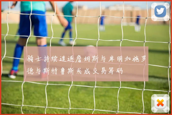 骑士持续追逐詹姆斯与库明加施罗德与斯特鲁斯或成交易筹码