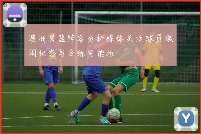 澳洲男篮阵容分析媒体关注球员赋闲状态与合练可能性