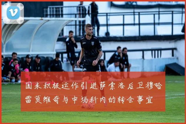 国米积极运作引进萨索洛后卫穆哈雷莫维奇与中场科内的转会事宜