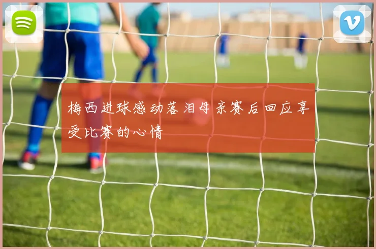 梅西进球感动落泪母亲赛后回应享受比赛的心情